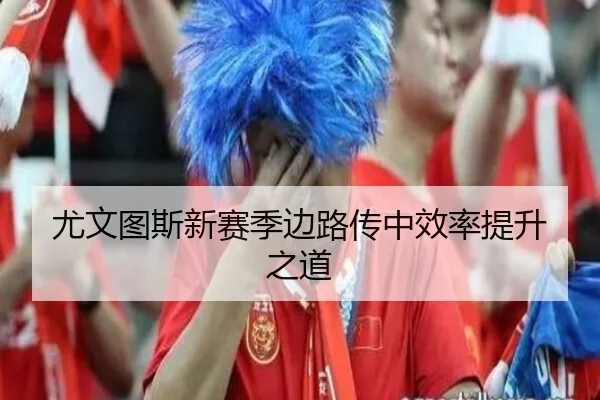 尤文图斯新赛季边路传中效率提升之道