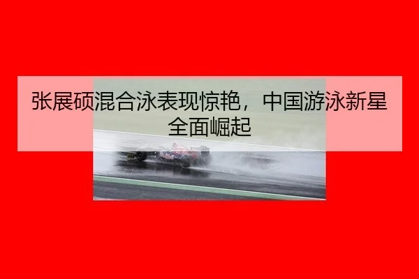 张展硕混合泳表现惊艳，中国游泳新星全面崛起
