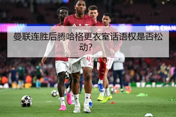 曼联连胜后腾哈格更衣室话语权是否松动？